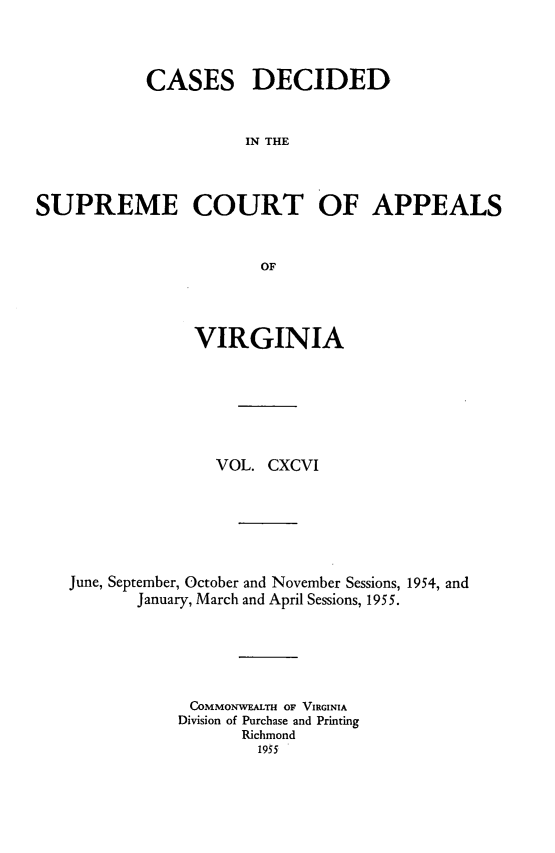 handle is hein.statereports/cdscva0196 and id is 1 raw text is: CASES DECIDED
IN THE
SUPREME COURT OF APPEALS
OF

VIRGINIA
VOL. CXCVI
June, September, October and November Sessions, 1954, and
January, March and April Sessions, 1955.
COMMONWEALTH OF VIRGINIA
Division of Purchase and Printing
Richmond
1955


