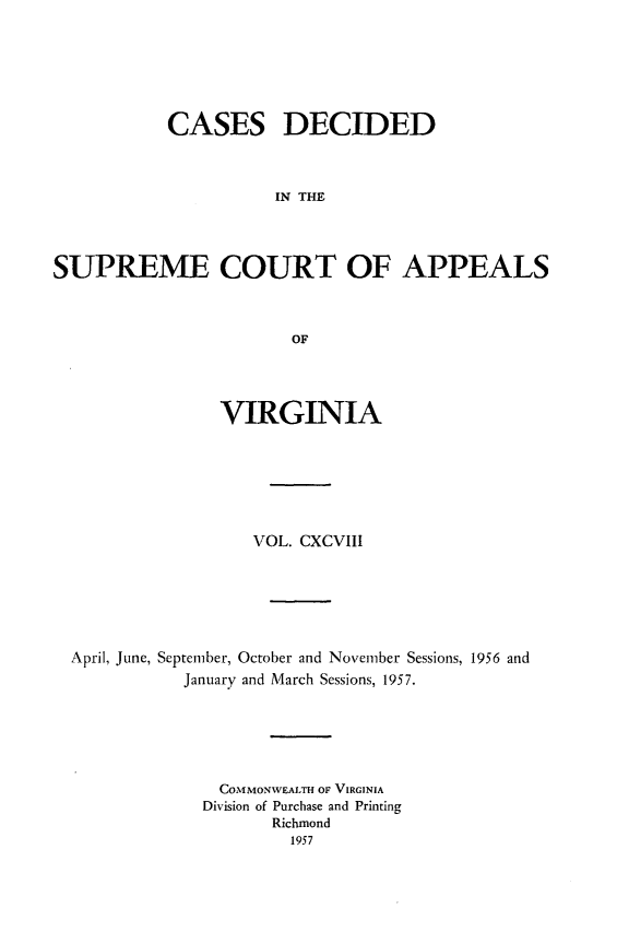 handle is hein.statereports/cdscva0198 and id is 1 raw text is: CASES DECIDED
IN THE
SUPREME COURT OF APPEALS
OF

VIRGINIA
VOL. CXCVIII
April, June, September, October and November Sessions, 1956 and
January and March Sessions, 1957.
COMMONWEALTH OF VIRGINIA
Division of Purchase and Printing
Richmond
1957


