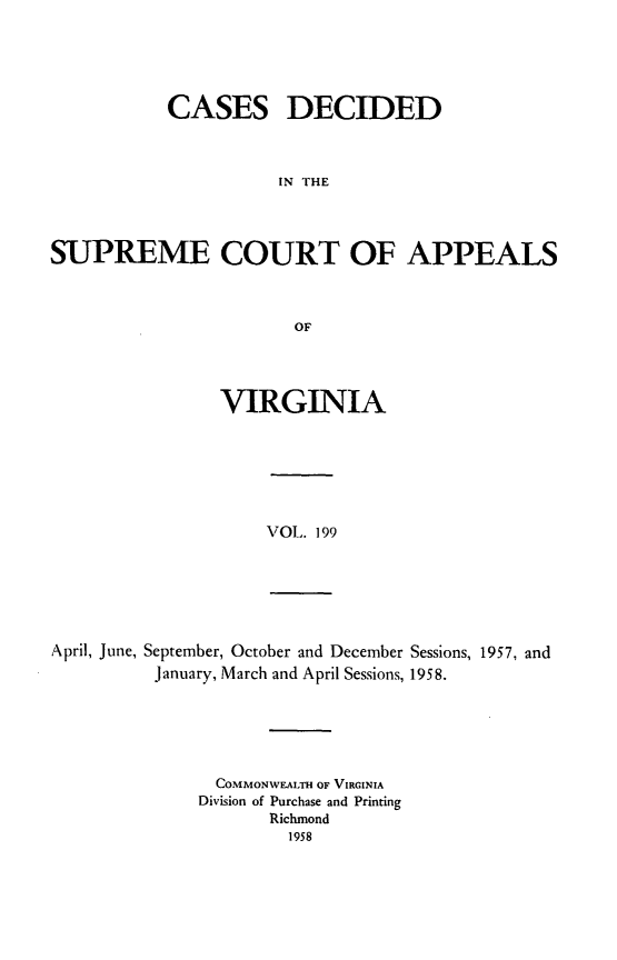 handle is hein.statereports/cdscva0199 and id is 1 raw text is: CASES DECIDED
IN THE
SUPREME COURT OF APPEALS
OF

VIRGINIA

VOL. 199

April, June, September, October and December Sessions, 1957, and
January, March and April Sessions, 1958.

COMMONWEALTH OF VIRGINIA
Division of Purchase and Printing
Richmond
1958


