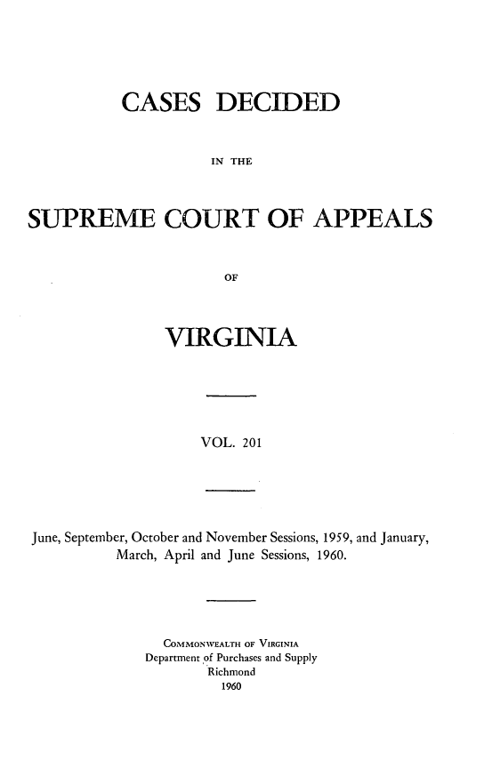 handle is hein.statereports/cdscva0201 and id is 1 raw text is: CASES DECIDED
IN THE
SUPREME COURT OF APPEALS
OF

VIRGINIA

VOL. 201

June, September, October and November Sessions, 1959, and January,
March, April and June Sessions, 1960.

COMMONWEALTH OF VIRGINIA
Department of Purchases and Supply
Richmond
1960


