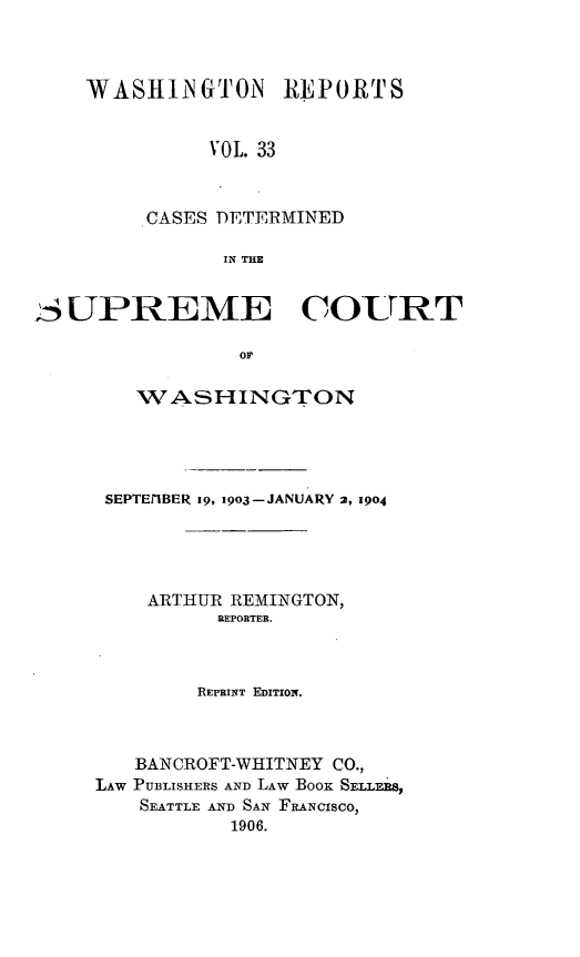 handle is hein.statereports/cdscwa0033 and id is 1 raw text is: 



WASHINGTON REPORTS


          VOL. 33



     CASES DETERMINED

           IN THE


SUPREME COURT

                 o1

        WVASHINGTON


SEPTEr1BER 1g, 1903-JANUARY 2, 1904





    ARTHUR REMINGTON,
          REPORTER.



        REPRINT EDITION.



   BANCROFT-WHITNEY CO.,
LAW PUBLISHERS AND LAW BOOK SELLEBS,
    SEATTLE AND SAN FRANCISCO,
           1906.



