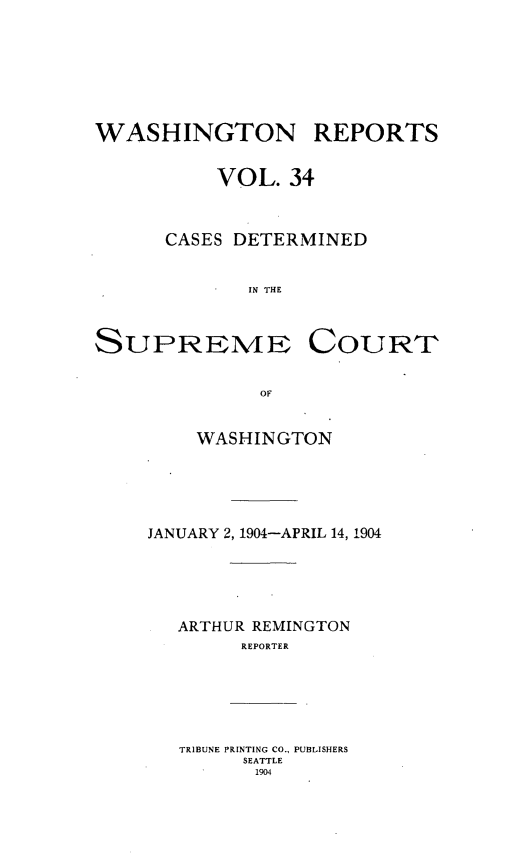 handle is hein.statereports/cdscwa0034 and id is 1 raw text is: 







WASHINGTON REPORTS


          VOL.   34



      CASES DETERMINED


             IN THE



SUPREIMEN COURT


              OF


         WASHINGTON


JANUARY 2, 1904-APRIL 14, 1904





   ARTHUR REMINGTON
        REPORTER






   TRIBUNE PRINTING CO., PUBLISHERS
        SEATTLE
        1904


