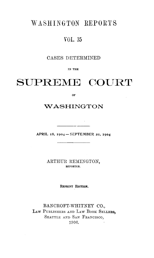 handle is hein.statereports/cdscwa0035 and id is 1 raw text is: 



WASHINGTON REPORTS


          VOL 35



     CASES DETERMINED

           IN THE


SUPREME COURT

                OF

        WASH-INGTON


APRIL 18, 1904 - SEPTEMBER 21, 1904





    ARTHUR REMINGTON,
          REPORTER.



        REPBINT EDITION.



   BANCROFT-WHITNEY CO.,
LAW PUBLISHERS AND LAW Booi SELLERS,
    SEATTLE AND SAN FRANCISCO,
           1906.


