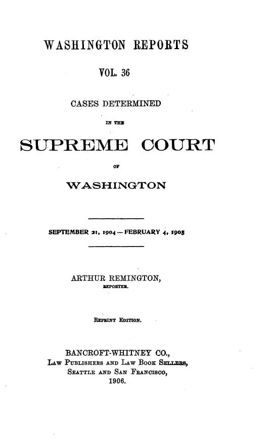 handle is hein.statereports/cdscwa0036 and id is 1 raw text is: 



WASHINGTON REPORTS


         VOL. 36


     CASES DETERMINED

           IN TE


SUPREME COURT

                OF

        WASHLNGTON


SEPTEMBER 21, 1904- FEBRUARY 4, 1905




    ARTHUR REMINGTON,
         REPOBTER.



         REWPINT EDmow.



   BANCROFT-WHITNEY CO.,
Lw PUBLISHERS AND LAW BOOK Smxms,
   SEATTLE AND SAN FEANicsco,
           1906.


