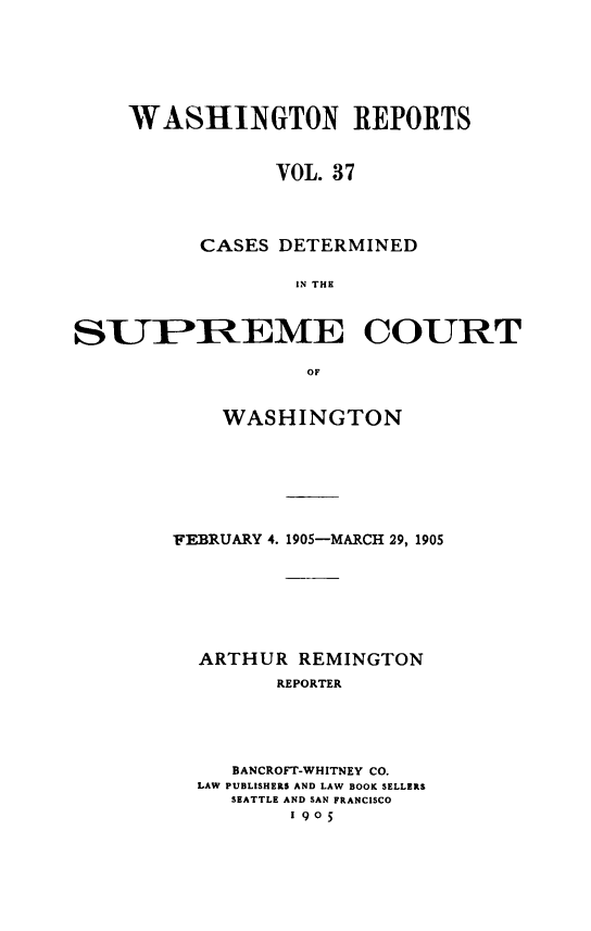 handle is hein.statereports/cdscwa0037 and id is 1 raw text is: 







    WASHINGTON REPORTS


                VOL. 37




          CASES DETERMINED

                  IN THE



STIPIREME COURT

                   OF


    WASHINGTON







FEBRUARY 4. 1905-MARCH 29, 1905







  ARTHUR REMINGTON
        REPORTER





     BANCROFT-WHITNEY CO.
  LAW PUBLISHERS AND LAW BOOK SELLERS
     SEATTLE AND SAN FRANCISCO
         1905


