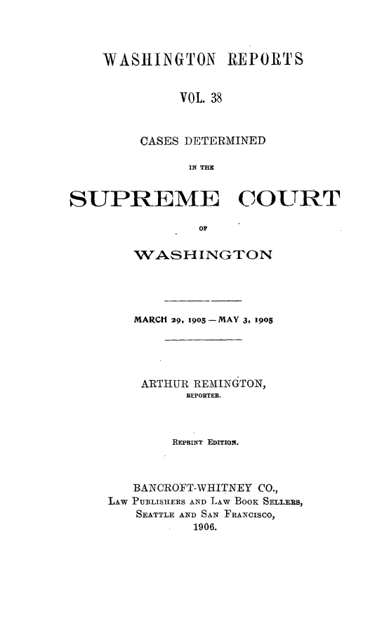 handle is hein.statereports/cdscwa0038 and id is 1 raw text is: 



WASHINGTON REPORTS


          VOL. 38



     CASES DETERMINED

           IN THE


SUPREME COURT

                OF


        WASHINGTON




        MARCH 29, 19o5-MAY 3, 1905




        ARTHUR REMINGTON,
              REPORTER.



              REPRINT EDITION.



        BANCROFT-WHITNEY CO.,
     LAW PUBLISHERS AND LAW BooK SELLFS,
        SEATTLE AND SAN FRANCISCO,
               1906.


