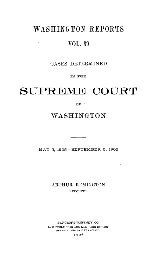 handle is hein.statereports/cdscwa0039 and id is 1 raw text is: 






WASHINGTON REPORTS



          VOL. 39




     CASES DETERMINED


           IN TIHE


SUPREME COURT


                OF


         WASHINGTON


MAY 8, 1908-SEPTEMBER 8, 190,








    ARTHUR REMINGTON
         REPORTER







      BANCROFT-WHITNEY CO.
   LAW PUBLISHERS AND LAW BOOK SELLERS
     SEATTLE AND SAN FRANCISCO.
          1906


