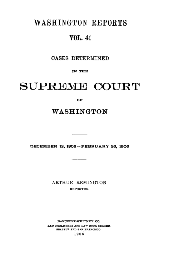 handle is hein.statereports/cdscwa0041 and id is 1 raw text is: 




WASHINGTON REPORTS


          VOL. 41




     CASES DETERMINED


           nl-T~f


SUPREME COURT


                oW


         WASHINGTON


DECEMBER 13, 1905-FEBRUARY 26, 1906








      ARTHUR REMINGTON
           REPORTER







        BANCROFT-WHITNEY CO.
     LAW PUBLISHERS AND LAW BOOK SELLZBS
        SEATTLE AND SAN PRANCISCO.
             1906


