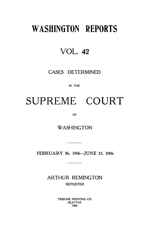 handle is hein.statereports/cdscwa0042 and id is 1 raw text is: 




  WASHINGTON REPORTS



          VOL. 42



       CASES DETERMINED

             .IN THE


SUPREME COURT


      WASHINGTON




FEBRUARY 26, 1906--JUNE 15, 1906




   ARTHUR REMINGTON
         REPORTER


      TRIBUNE PRINTING CO.
         SEATTLE
         1906



