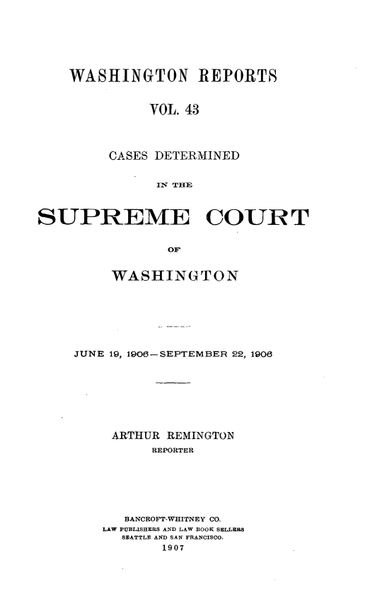 handle is hein.statereports/cdscwa0043 and id is 1 raw text is: 







WASHINGTON REPORTS


          VOL. 43




     CASES DETERMINED


           IN THE


SUPREME COURT


                 OF


         WASHINGTON


JUNE 19, 1906-SEPTEMBER 22, 1906








     ARTHUR REMINGTON
          REPORTER







      BANCROFT-WHITNEY CO.
    LAW PUBLISHERS AND LAW BOOK SELLERS
      SEATTLE AND SAN FRANCISCO.
           1907


