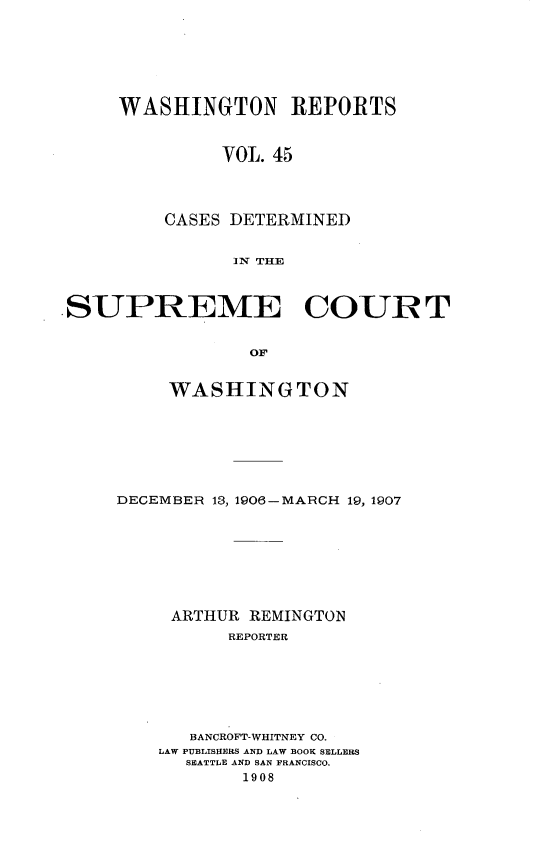 handle is hein.statereports/cdscwa0045 and id is 1 raw text is: 







     WASHINGTON REPORTS



               VOL. 45




         CASES DETERMINED


                1X THE



.SUPREME COURT


                 OF


     WASHINGTON







DECEMBER 13, 1906-MARCH 19, 1907








     ARTHUR REMINGTON
          REPORTER







       BANCROFT-WHITNEY CO.
    LAW PUBLISHERS AND LAW BOOK SELLERS
      SEATTLE AND SAN FRANCISCO.
           1908



