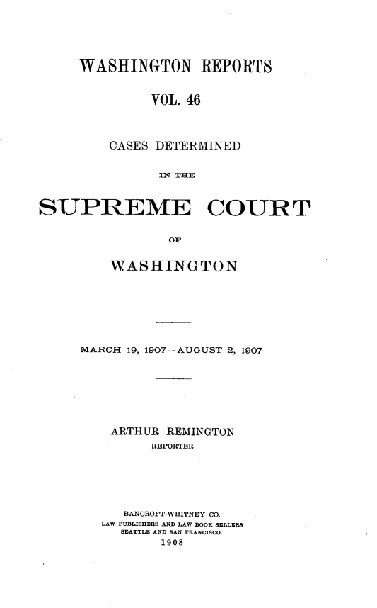 handle is hein.statereports/cdscwa0046 and id is 1 raw text is: 






     WASHINGTON REPORTS



              VOL. 46




         CASES DETERMINED


               IN THE



SUPREME COURT


                 or


    WASHINGTON








MARCH 19, 1907--AUGUST 2, 1907








    ARTHUR REMINGTON
         REPORTER






      BANCROFT-WHITNEY CO.
   LAW PUBLISHERS AND LAW BOOK SELLERS
     SEATTLE AND SAN FRANCISCO.
          1908


