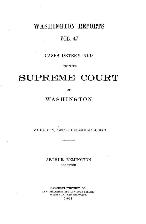 handle is hein.statereports/cdscwa0047 and id is 1 raw text is: 






WASHINGTON REPORTS


         VOL. 47




    CASES DETERMINED


           IN THE


SUPREME COUR T


                 OF


         WASHINGTON


AUGUST 2, 1907--DECEMBER 3, 1907








    ARTHUR REMINGTON
         REPORTER






      BANCROFT-WHITNEY CO.
   LAW PUBLISHERS AND LAW BOOK SELLERS
      SEATTLE AND SAN FRANCISCO.
           1908


