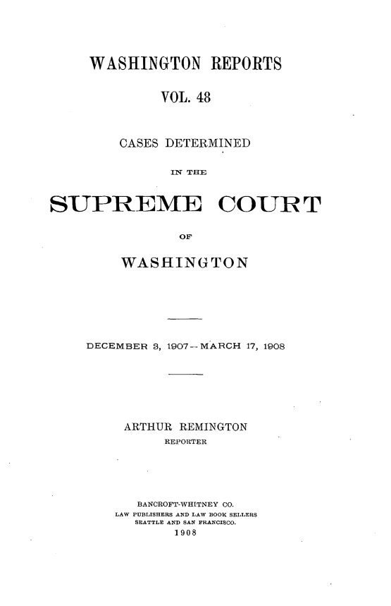handle is hein.statereports/cdscwa0048 and id is 1 raw text is: 






WASHINGTON REPORTS



         VOL. 48




    CASES DETERMINED


           IN TrE


SUPREME COUR T


                 OF


         WASHINGTON


DECEMBER 3, 1907--MARCH 17, 1908








     ARTHUR REMINGTON
          REPORTER






       BANCROFT-WHITNEY CO.
    LAW PUBLISHERS AND LAW BOOK SELLERS
      SEATTLE AND SAN FRANCISCO.
           1908


