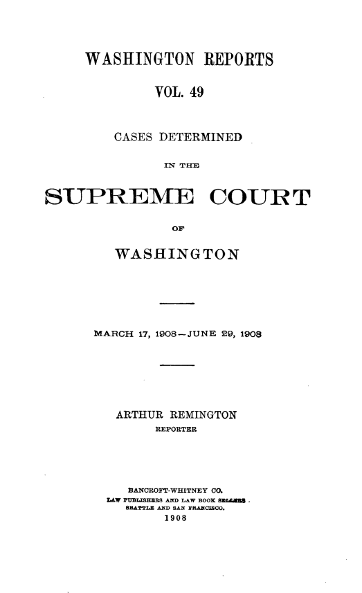 handle is hein.statereports/cdscwa0049 and id is 1 raw text is: 





     WASHINGTON REPORTS


              VOL. 49




         CASES DETERMINED


               :IN  TH-J



SUPREME COURT


                OF


   WASHINGTON







MARCH 17, 1908-JUNE 29, 1908








   ARTHUR REMINGTON
        REPORTER






    BANCROFT-WHITNEY CO.
  L W PUaLISHERS AD LAW BOOK 8EZ.U2
    SEATTLE AND SAN FRABCISO.
         1908


