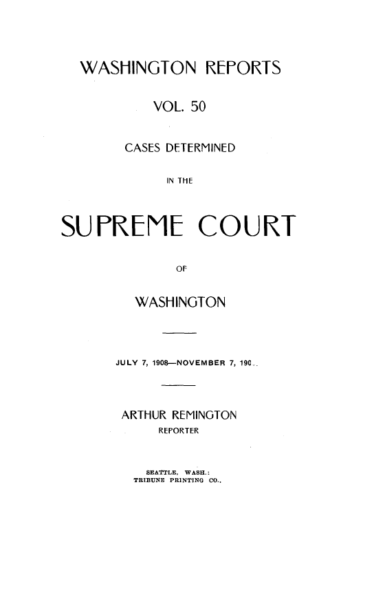 handle is hein.statereports/cdscwa0050 and id is 1 raw text is: 




  WASHINGTON REPORTS


            VOL. 50



        CASES DETERMINED

             IN THE




SUPRENE COURT


              OF


  WASHINOTON




JULY 7, 1908--NOVEMBER 7, 190




ARTHUR REMINGTON
     REPORTER


  SEATTLE, WASH.:
TRIBUNE PRINTING CO..


