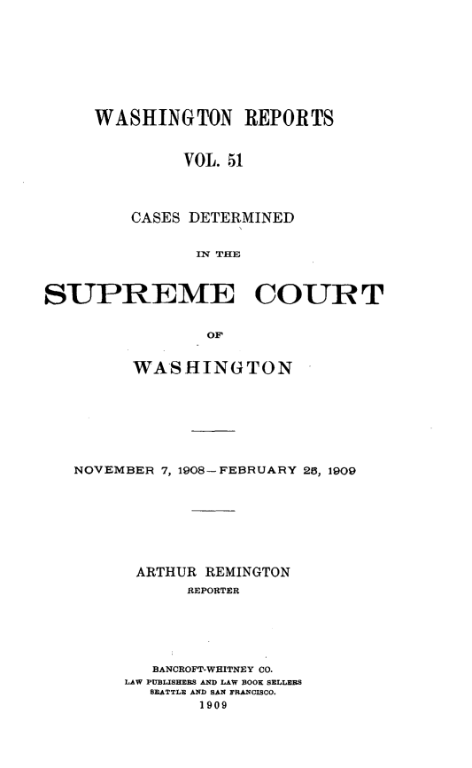 handle is hein.statereports/cdscwa0051 and id is 1 raw text is: 









WASHINGTON REPORTS


         VOL. 51




    CASES DETERMINED


          IN THE


SUPREME COURT


                 OF

         WASHINGTON


NOVEMBER 7, 1908-FEBRUARY 25, 1909








      ARTHUR REMINGTON
            REPORTER






        BANCROFT-WHITNEY CO.
     LAW PUBLISHERS AND LAW BOOK SELLERS
        SEATTLE AND SAN FRANCISCO.
             1909


