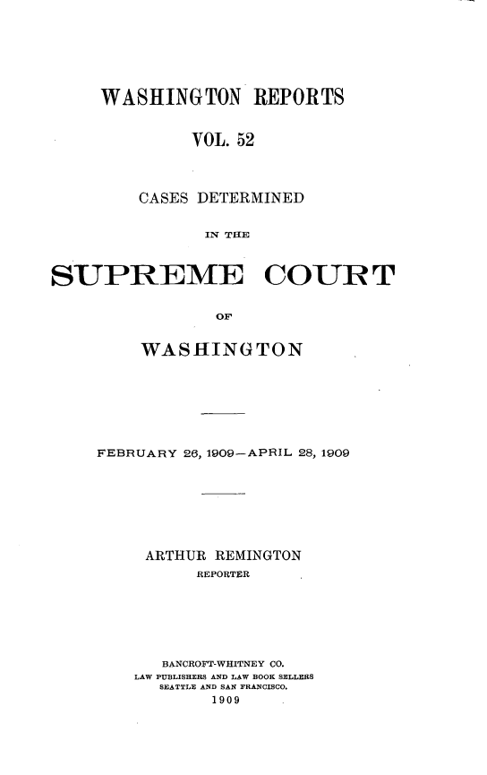 handle is hein.statereports/cdscwa0052 and id is 1 raw text is: 







WASHINGTON REPORTS



         VOL. 52




    CASES DETERMINED


           IX TIE


SUPREME COURT


                 OF


         WASHINGTON


FEBRUARY 26, 1909-APRIL 28, 1909








     ARTHUR REMINGTON
          REPORTER







       BANCROFT-WHITNEY CO.
    LAW PUBLISHERS AND LAW BOOK SELLERS
      SEATTLE AND SAN FRANCISCO.
            1909


