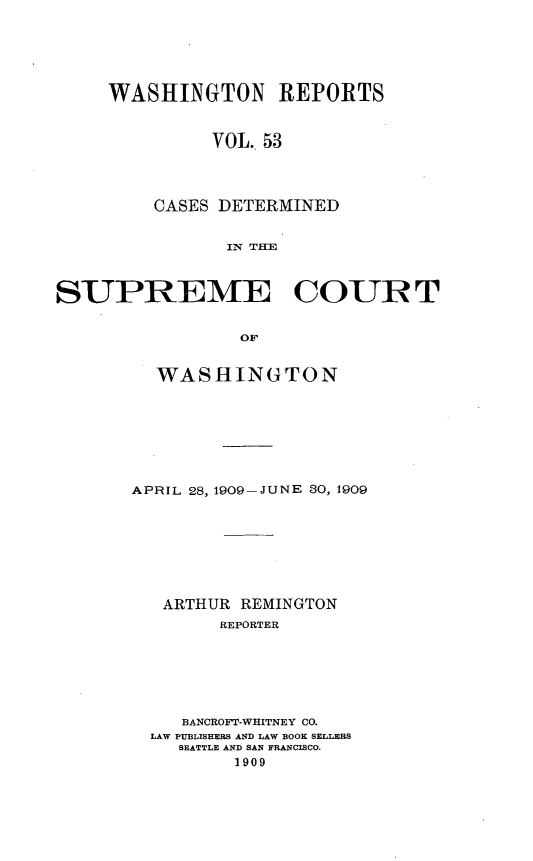handle is hein.statereports/cdscwa0053 and id is 1 raw text is: 





WASHINGTON REPORTS


         VOL. 53




    CASES DETERMINED


           IN T E


SUPREME COURT


                 OF


         WASHINGTON


APRIL 28, 1909-JUNE 80, 1909








   ARTHUR REMINGTON
        REPORTER






     BANCROFT-WHITNEY CO.
  LAW PUBLISHERS AND LAW BOOK SELLERS
    SEATTLE AND SAN FRANCISCO.
         1909


