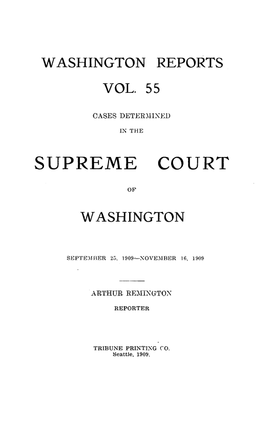 handle is hein.statereports/cdscwa0055 and id is 1 raw text is: 






WASHINGTON REPORTS


          VOL. 55


        CASES DETERMINED

            IN THE


SUPREME


COURT


  WASHINGTON




SEPTEMBER 25, 1909-NOVEMBER 16, 1909



    ARTHUR REILNGTON

       REPORTER


TRIBUNE PRINTING CO.
   Seattle, 1909.


