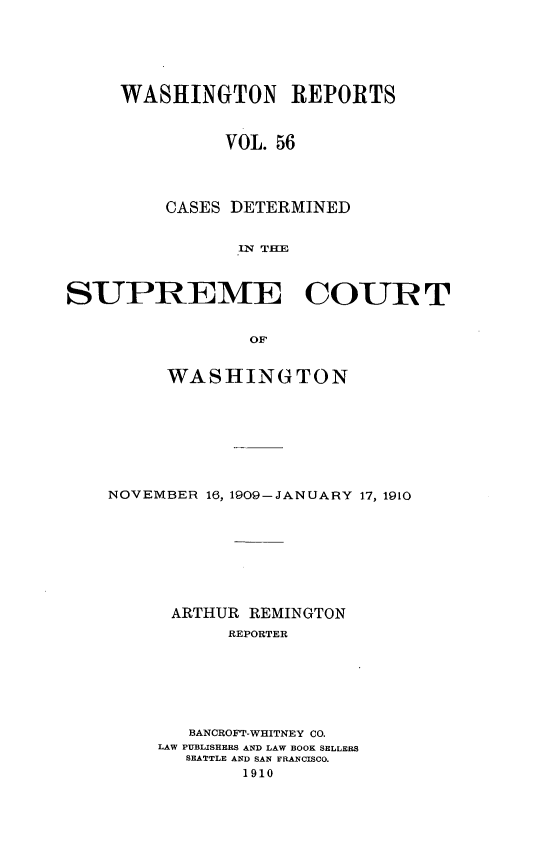 handle is hein.statereports/cdscwa0056 and id is 1 raw text is: 






WASHINGTON REPORTS



          VOL. 56




    CASES DETERMINED


           IN THE


SUPREME COUR T


                 OF


         WASHINGTON


NOVEMBER 16, 1909-JANUARY 17, 1910








      ARTHUR REMINGTON
           REPORTER







       BANCROFT-WHITNEY CO.
     LAW PUBLISHERS AND LAW BOOK SELLERS
       SEATTLE AND SAN FRANCISCO.
            1910


