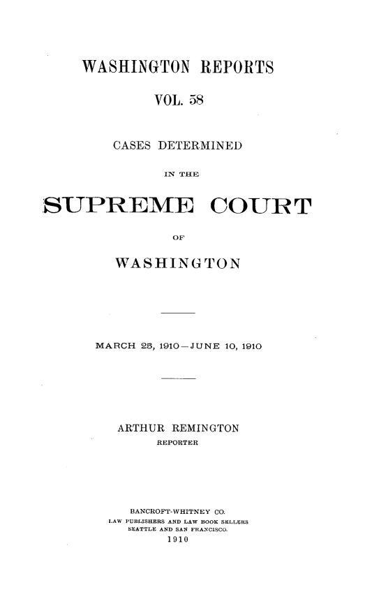 handle is hein.statereports/cdscwa0058 and id is 1 raw text is: 






     WASHINGTON REPORTS



               VOL. 58




         CASES DETERMINED


                ITN THE



SUPREME COURT


                 OF


   WASHINGTON








MARCH 25, 1910-JUNE 10, 1910








   ARTHUR REMINGTON
        REPORTER







     BANCROFT-WHITNEY CO.
  LAW PUBLISHERS AND LAW BOOK SELLERS
    SEATTLE AND SAN FRANCISCO.
         1910


