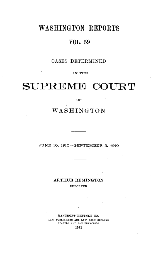 handle is hein.statereports/cdscwa0059 and id is 1 raw text is: 






     WASHINGTON REPORTS



               VOL. 59




         CASES DETERMINED


                IN THE



SUPREME COURT


                 OF


    WASHINGTON








JUNE 10, 1910-SEPTEMBER 3, 1910









     ARTHUR REMINGTON
          REPORTER







      BANCROFT-WHITNEY CO.
   LAW PUBLISHERS AND LAW BOOK SELLERS
      SEATTLE AND SAN FRANCISCO
           1911


