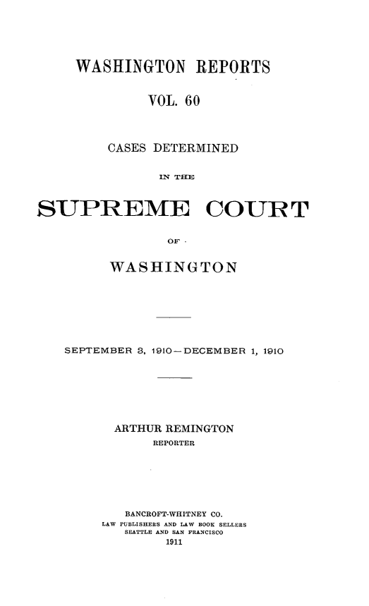handle is hein.statereports/cdscwa0060 and id is 1 raw text is: 






     WASHINGTON REPORTS



              VOL. 60




         CASES DETERMINED


                IlN THE



SUPREME COUPT


                 OF' 


          WASHINGTON








    SEPTEMBER 3, 1910-DECEMBER 1, 1910








          ARTHUR REMINGTON
               REPORTER







            BANCROFT-WHITNEY CO.
        LAW PUBLISHERS AND LAW BOOK SELLERS
           SEATTLE AND SAN FRANCISCO
                 1911


