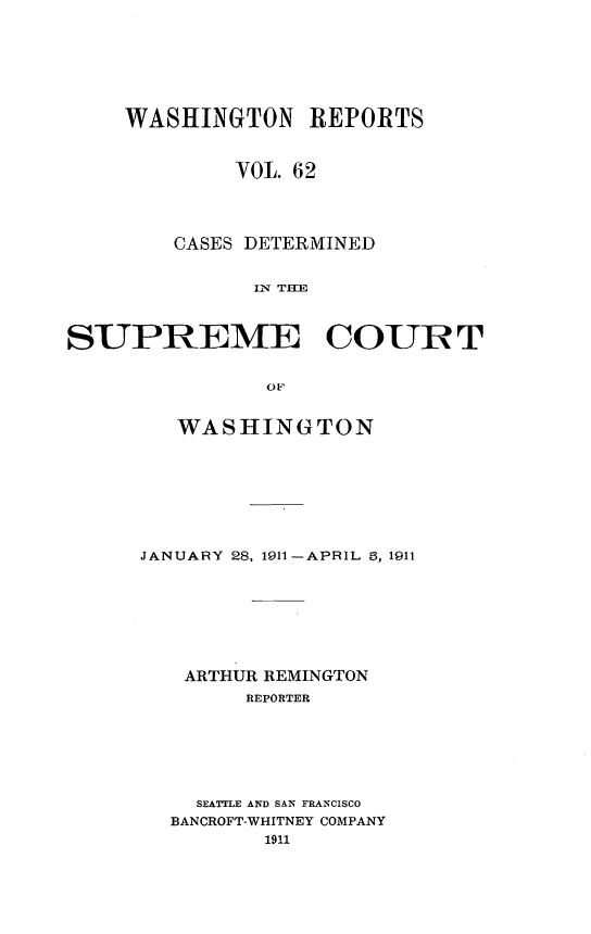 handle is hein.statereports/cdscwa0062 and id is 1 raw text is: 







    WASHINGTON REPORTS


             VOL. 62




        CASES DETERMINED


               IIN T



SUPREME COURT


               OF


   WASHINGTON








JANUARY 28, 1911-APRIL 5, 1911








   ARTHUR REMINGTON
        REPORTER







    SEATTLE AND SAN FRANCISCO
  BANCROFT-WHITNEY COMPANY
          1911


