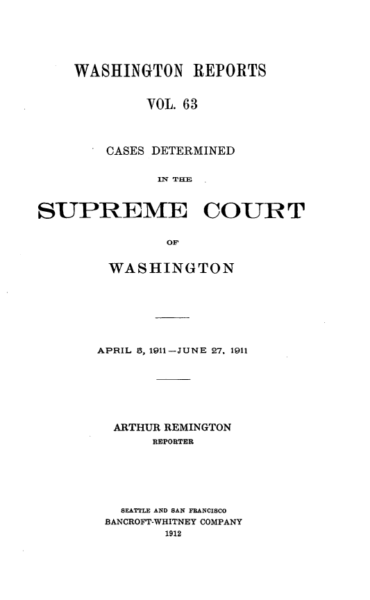 handle is hein.statereports/cdscwa0063 and id is 1 raw text is: 





    WASHINGTON REPORTS


             VOL. 63



        CASES DETERMINED

              IN THE


SUPREME COUR T

                OF


WASHINGTON







APRIL 5, 1911-JUNE 27, 1911






  ARTHUR REMINGTON
       REPORTER






   SEATTLE AND SAN FRANCISCO
 BANCROFT-WHITNEY COMPANY


