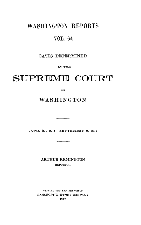 handle is hein.statereports/cdscwa0064 and id is 1 raw text is: 






    WASHINGTON REPORTS


             VOL. 64




        CASES DETERMINED


              IN TIE



SUPREME COURT


               OF


   WASHINGTON







JUNE 27, 1911-SEPTEMBER 6, 1911







    ARTHUR REMINGTON
        REPORTER






    SEATTLE AND SAN FRANCISCO
    BANCROFT-WHITNEY COMPANY


