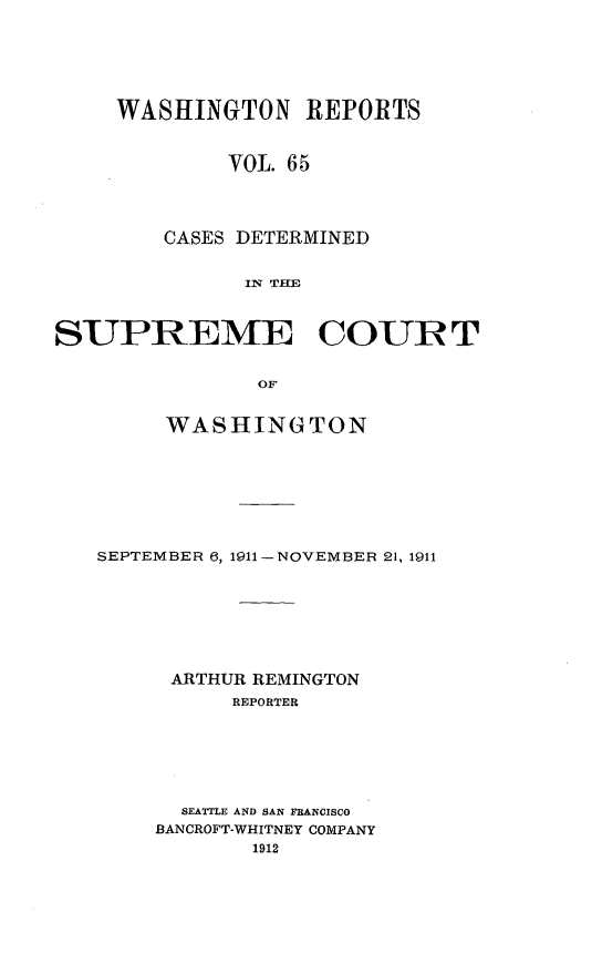 handle is hein.statereports/cdscwa0065 and id is 1 raw text is: 






     WASHINGTON REPORTS



             VOL. 65




        CASES DETERMINED


              IN TIE



SUPREME COURT


               OF


     WASHINGTON








SEPTEMBER 6, 1911 -NOVEMBER 21, 1911








      ARTHUR REMINGTON
          REPORTER







      SEATTLE AND SAN FRANCISCO
    BANCROFT-WHITNEY COMPANY
            1912


