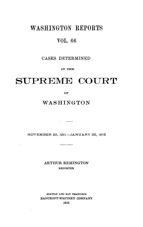 handle is hein.statereports/cdscwa0066 and id is 1 raw text is: 






     WASHINGTON REPORTS


             VOL. 66



        CASES DETERMINED


              IUq THB



SUPREME COURT

               OF


     WASHINGTON







NOVEMBER 23, 1911-JANUARY 23, 1912







     ARTHUR REMINGTON
          REPORTER






      SEATTLE AND SAN FRANCISCO
    BANCROFT-WHITNEY COMPANY


