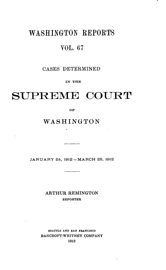 handle is hein.statereports/cdscwa0067 and id is 1 raw text is: 







     WASHINGTON REPORTS


             VOL 67




        CASES DETERMINED


              IN TIE



SUPREME COURT


               OF


    WASHINGTON








JANUARY 24, 1912-MARCH 28, 1912







    ARTHUR REMINGTON
         REPORTER







     SEATTLE AND SAN FRANCISCO
   BANCROFT-WHITNEY COMPANY
          1912


