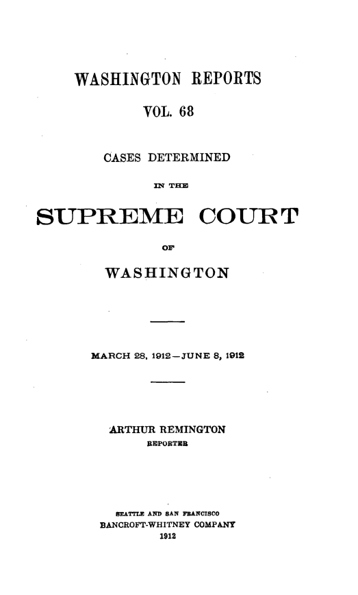 handle is hein.statereports/cdscwa0068 and id is 1 raw text is: 







     WASHINGTON REPORTS


             VOL. 68




        CASES DETERMINED


              n TBM



SUPREME COURT


               oi.


  WASHINGTON








MARCH 28, 1912-JUNE 8, 1912







  ARTHUR REMINGTON
       REPORTER







   BEATTLE AND SAN FRANCISCO
 BANCROFT-WHITNEY COMPANY
        1912


