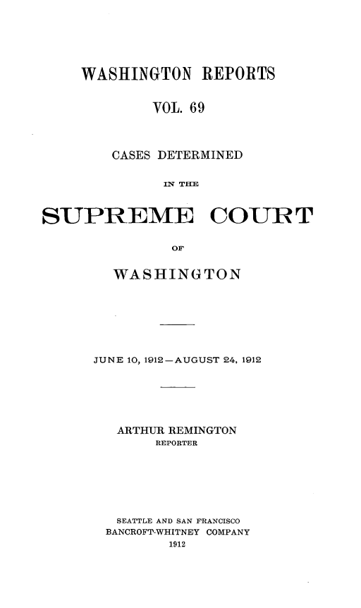 handle is hein.statereports/cdscwa0069 and id is 1 raw text is: 







     WASHINGTON REPORTS



             VOL. 69




        CASES DETERMINED


              IIN THE



SUPREME COURT


               OF


  WASHINGTON









JUNE 10, 1912-AUGUST 24, 1912







   ARTHUR REMINGTON
       REPORTER








   SEATTLE AND SAN FRANCISCO
 BANCROFT-WHITNEY COMPANY
         1912


