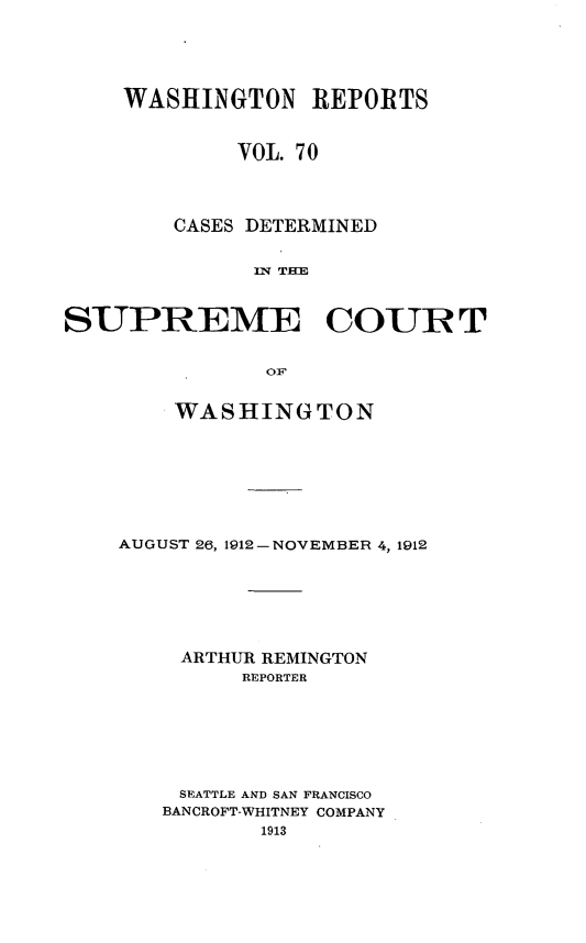 handle is hein.statereports/cdscwa0070 and id is 1 raw text is: 





     WASHINGTON REPORTS



             VOL. 70




        CASES DETERMINED


              In; TIM



SUPREME COUR T


               OF1


   WASHINGTON








AUGUST 26, 1912-NOVEMBER 4, 1912







     ARTHUR REMINGTON
         REPORTER







     SEATTLE AND SAN FRANCISCO
   BANCROFT-WHITNEY COMPANY
           1913


