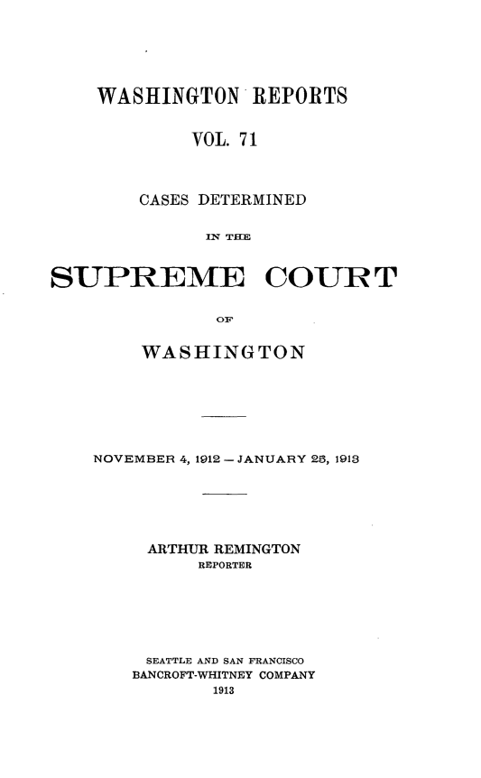 handle is hein.statereports/cdscwa0071 and id is 1 raw text is: 






WASHINGTON'REPORTS


         VOL. 71



    CASES DETERMINED


          In THE


SUPREME COURT


               0F


        WASHINGTON


NOVEMBER 4, 1912 - JANUARY 26, 1913






     ARTHUR REMINGTON
         REPORTER






     SEATTLE AND SAN FRANCISCO
     BANCROFT-WHITNEY COMPANY


