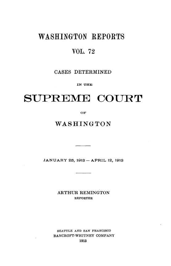 handle is hein.statereports/cdscwa0072 and id is 1 raw text is: 







    WASHINGTON REPORTS


             VOL. 7 2




        CASES DETERMINED


              IN TC     U



SUPREME COUIRT


               0OF


   WASHINGTON








JANUARY 29, 1913 - APRIL 12, 1913







    ARTHUR REMINGTON
        REPORTER







    SEATTLE AND SAN FRANCISCO
    BANCROFT-WHITNEY COMPANY
          1913


