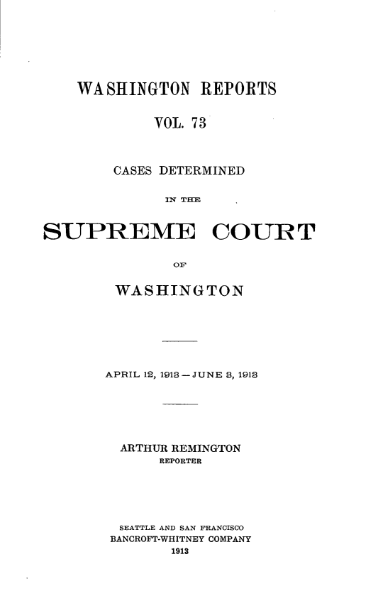 handle is hein.statereports/cdscwa0073 and id is 1 raw text is: 







    WASHINGTON REPORTS


             VOL. 73



        CASES DETERMINED





SUPREME COURT

               OF


WASHINGTON







APRIL 12, 1913 -JUNE 3, 1913






  ARTHUR REMINGTON
      REPORTER





  SEATTLE AND SAN FRANCISCO
  BANCROFT-WHITNEY COMPANY
        1913


