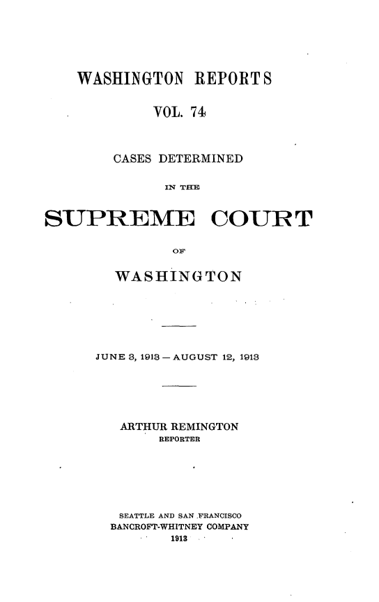 handle is hein.statereports/cdscwa0074 and id is 1 raw text is: 







    WASHINGTON REPORT S


             VOL. 74




        CASES DETERMINED


              IN Ti



SUPREME COURT


               OFp


  WASHINGTON







JUNE 3, 1913 -AUGUST 12, 1913






   ARTHUR REMINGTON
        REPORTER







   SEATTLE AND SAN .RANCISCO
   BANCROFT-WHITNEY COMPANY
         1913


