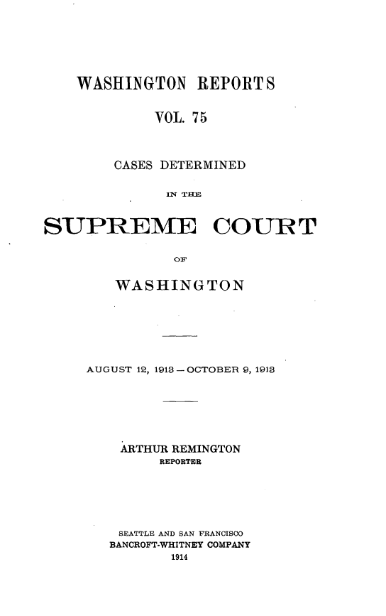 handle is hein.statereports/cdscwa0075 and id is 1 raw text is: 








    WASHINGTON   REPORT  S


            VOL. 75




        CASES DETERMINED


              IN TCUE



SUPREME COUIRT


               or


   WASHINGTON








AUGUST 12, 1913- OCTOBER 9, 1913








    ARTHUR REMINGTON
        REPORTER







    SEATTLE AND SAN FRANCISCO
    BANCROFT-WHITNEY COMPANY
          1914


