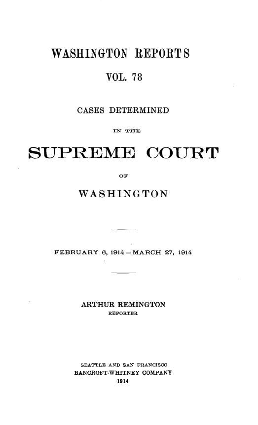 handle is hein.statereports/cdscwa0078 and id is 1 raw text is: 







    WASHINGTON REPORT S


             VOL. 7 8




        CASES DETERMINED


              I'w  TI-E



SUPREME COURT


               o1p


    WASHINGTON








FEBRUARY 6, 1914-MARCH 27, 1914







    ARTHUR REMINGTON
         REPORTER







    SEATTLE AND SAY FRANCISCO
    BANCROFT-WHITNEY COMPANY
          1914


