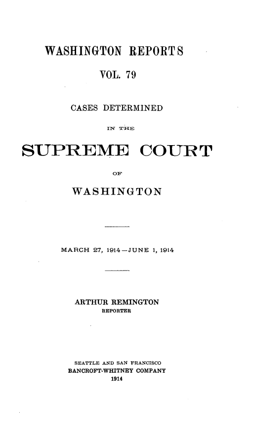 handle is hein.statereports/cdscwa0079 and id is 1 raw text is: 





    WASHINGTON REPORT S


             VOL. 79



        CASES DETERMINED


              IxTI-E



SUPREME COURT


               OF


  WASHINGTON







MARCH 27, 1914-JUNE 1, 1914






  ARTHUR REMINGTON
       REPORTER






  SEATTLE AND SAN FRANCISCO
  BANCROFT-WHITNEY COMPANY


