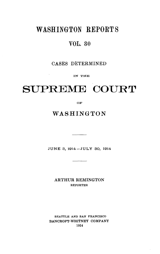 handle is hein.statereports/cdscwa0080 and id is 1 raw text is: 





    WASHINGTON REPORT S


             VOL. 80



        CASES DETERMINED





SUPREME COURT

               OF


WASHINGTON






JUNE 3, 1914-JULY 30, 1914






  ARTHUR REMINGTON
      REPORTER






  SEATTLE AND SAN FRANCISCO
BANCROFT-WHITNEY COMPANY



