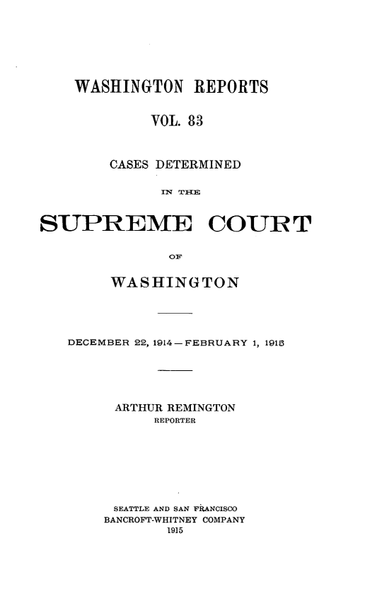 handle is hein.statereports/cdscwa0083 and id is 1 raw text is: 







    WASHINGTON REPORTS


             VOL. 83



        CASES DETERMINED

              I 7 T -IE



SUPREME COURT


               OF


     WASHINGTON





DECEMBER 22, 1914-FEBRUARY 1, 1918





     ARTHUR REMINGTON
          REPORTER








     SEATTLE AND SAN FkANCISCO
     BANCROFT-WHITNEY COMPANY


