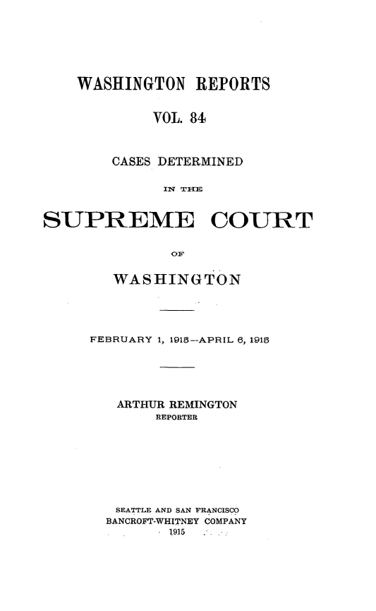 handle is hein.statereports/cdscwa0084 and id is 1 raw text is: 








    WASHINGTON REPORTS



             VOL. 84




        CASES DETERMINED

              IT TI{E



SUPREME COURT


               OF


   WASHINGTON





FEBRUARY 1, 1915--APRIL 6, 1915






   ARTHUR REMINGTON
        REPORTER









   SEATTLE AND SAN FRANCISCO
   BANCROFT-WHITNEY COMPANY
         1915


