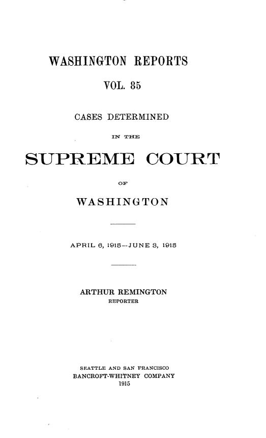 handle is hein.statereports/cdscwa0085 and id is 1 raw text is: 






    WASHINGTON REPORTS


            VOL. 85



        CASES DETERMINED




SUPREME COURT


WASHINGTON




APRIL 6, 1915--JUNE 8, 1915





  ARTHUR REMINGTON
      REPORTER







  SEATTLE AND SAN FRANCISCO
BANCROFT-WHITNEY COMPANY
        1915


