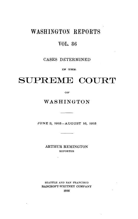 handle is hein.statereports/cdscwa0086 and id is 1 raw text is: 







    WASHINGTON REPORTS


             VOL. 86



        CASES DETERMINED





SUPREME COURT


               OF


  WASHINGTON





JUNE 3, 1915-AUGUST 16, 1918





  ARTHUR REMINGTON
       REPORTER








  SEATTLE AND SAN FRANCISCO
  BANCROFT-WHITNEY COMPANY
        1919


