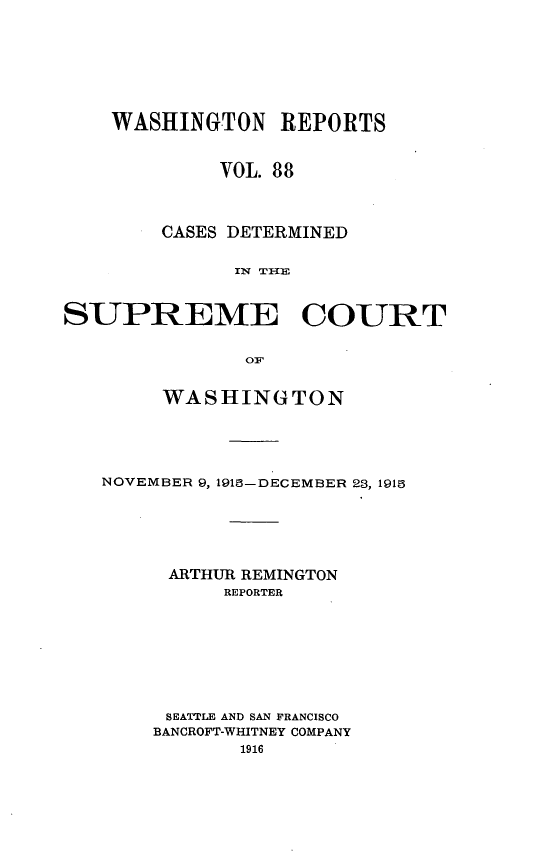 handle is hein.statereports/cdscwa0088 and id is 1 raw text is: 







    WASHINGTON REPORTS


             VOL. 88



        CASES DETERMINED

              IN TI{E


SUPREME COURT


               OiF


     WASHINGTON





NOVEMBER 9, 1913-DECEMBER 23, 1915





     ARTHUR REMINGTON
          REPORTER








     SEATTLE AND SAN FRANCISCO
     BANCROFT-WHITNEY COMPANY


